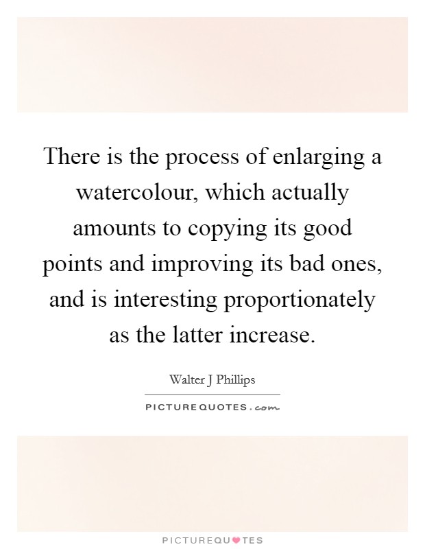 There is the process of enlarging a watercolour, which actually amounts to copying its good points and improving its bad ones, and is interesting proportionately as the latter increase. Picture Quote #1