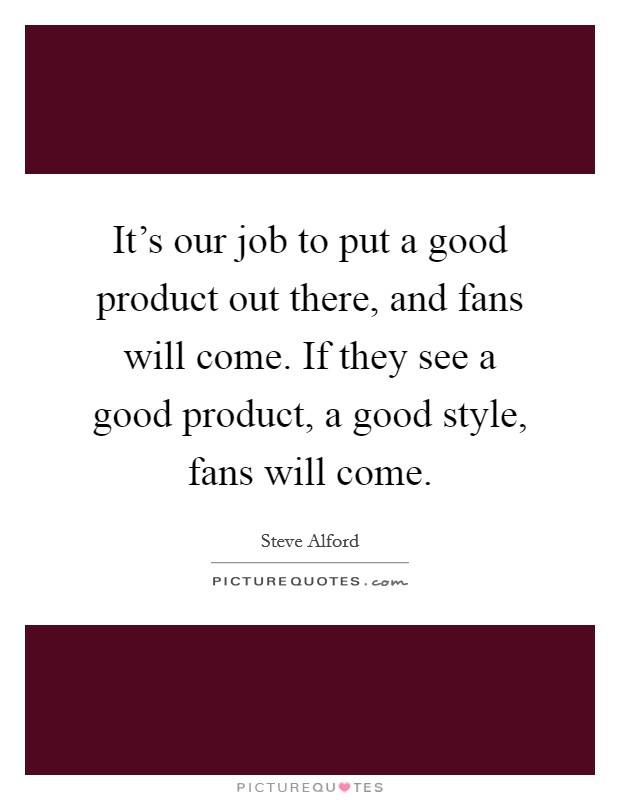 It's our job to put a good product out there, and fans will come. If they see a good product, a good style, fans will come. Picture Quote #1