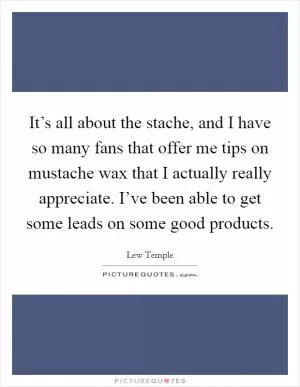 It’s all about the stache, and I have so many fans that offer me tips on mustache wax that I actually really appreciate. I’ve been able to get some leads on some good products Picture Quote #1