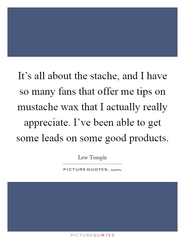 It's all about the stache, and I have so many fans that offer me tips on mustache wax that I actually really appreciate. I've been able to get some leads on some good products. Picture Quote #1