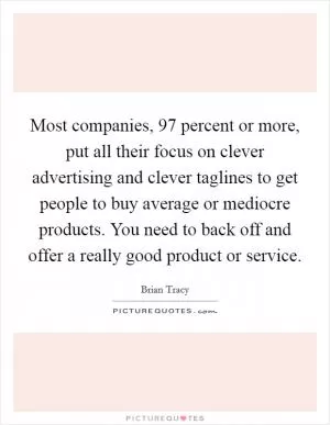 Most companies, 97 percent or more, put all their focus on clever advertising and clever taglines to get people to buy average or mediocre products. You need to back off and offer a really good product or service Picture Quote #1