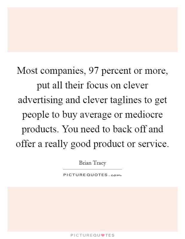 Most companies, 97 percent or more, put all their focus on clever advertising and clever taglines to get people to buy average or mediocre products. You need to back off and offer a really good product or service. Picture Quote #1