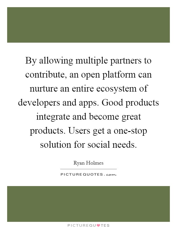 By allowing multiple partners to contribute, an open platform can nurture an entire ecosystem of developers and apps. Good products integrate and become great products. Users get a one-stop solution for social needs. Picture Quote #1