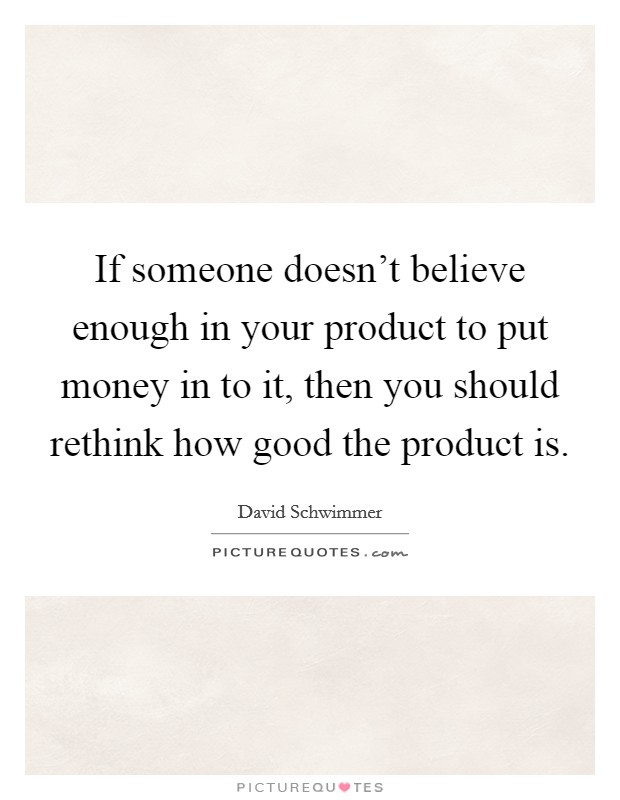 If someone doesn't believe enough in your product to put money in to it, then you should rethink how good the product is. Picture Quote #1