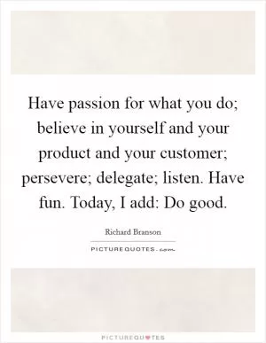 Have passion for what you do; believe in yourself and your product and your customer; persevere; delegate; listen. Have fun. Today, I add: Do good Picture Quote #1