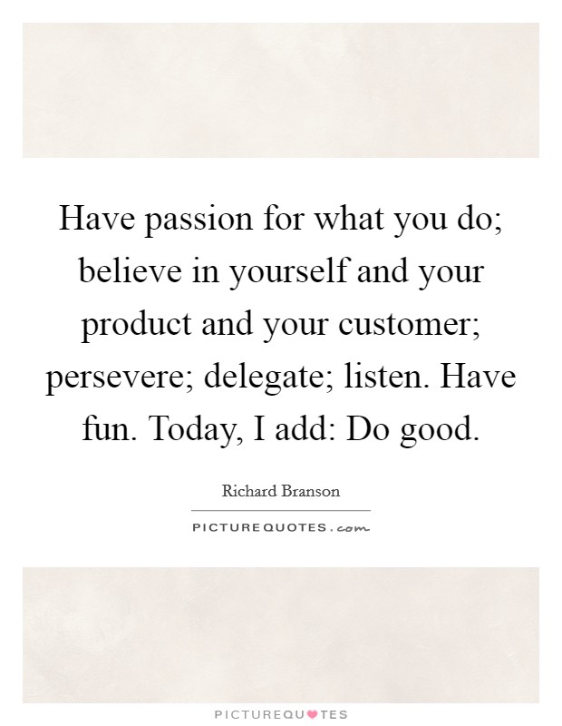 Have passion for what you do; believe in yourself and your product and your customer; persevere; delegate; listen. Have fun. Today, I add: Do good. Picture Quote #1