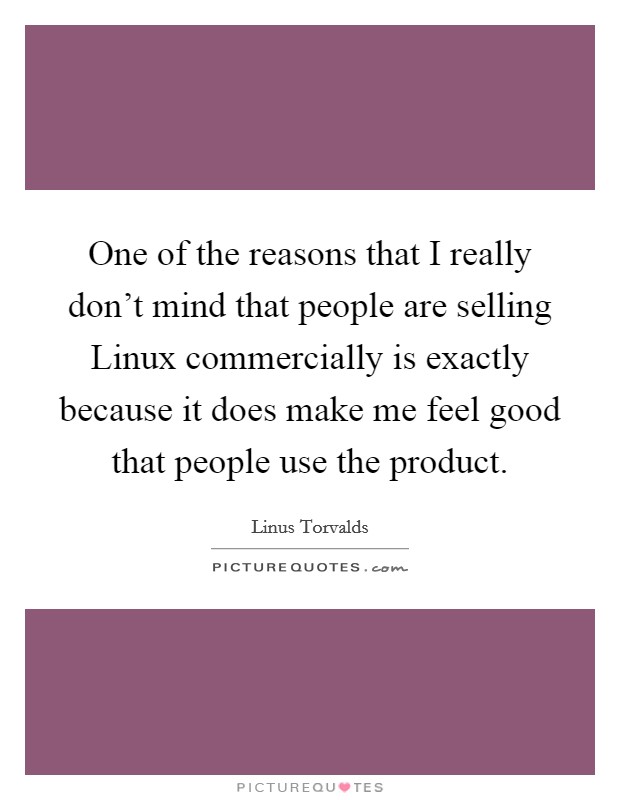 One of the reasons that I really don't mind that people are selling Linux commercially is exactly because it does make me feel good that people use the product. Picture Quote #1