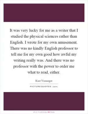 It was very lucky for me as a writer that I studied the physical sciences rather than English. I wrote for my own amusement. There was no kindly English professor to tell me for my own good how awful my writing really was. And there was no professor with the power to order me what to read, either Picture Quote #1