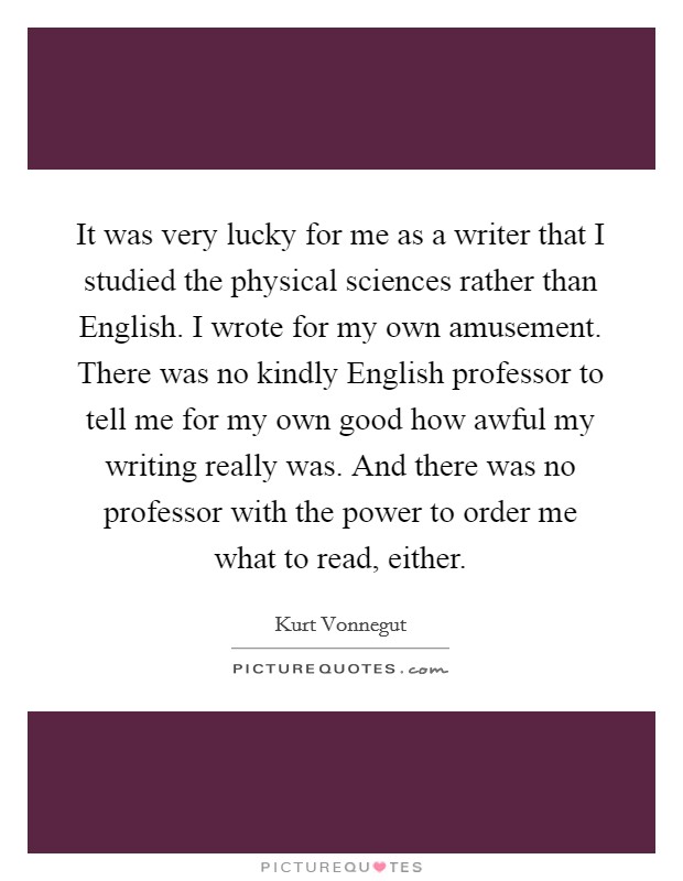 It was very lucky for me as a writer that I studied the physical sciences rather than English. I wrote for my own amusement. There was no kindly English professor to tell me for my own good how awful my writing really was. And there was no professor with the power to order me what to read, either. Picture Quote #1