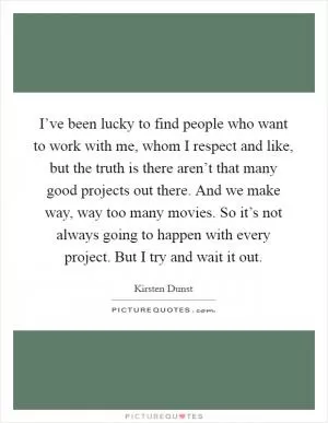 I’ve been lucky to find people who want to work with me, whom I respect and like, but the truth is there aren’t that many good projects out there. And we make way, way too many movies. So it’s not always going to happen with every project. But I try and wait it out Picture Quote #1