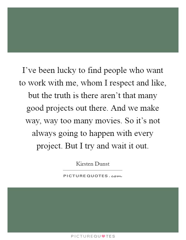 I've been lucky to find people who want to work with me, whom I respect and like, but the truth is there aren't that many good projects out there. And we make way, way too many movies. So it's not always going to happen with every project. But I try and wait it out. Picture Quote #1