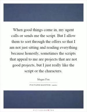 When good things come in, my agent calls or sends me the script. But I allow them to sort through the offers so that I am not just sitting and reading everything because honestly, sometimes the scripts that appeal to me are projects that are not good projects, but I just really like the script or the characters Picture Quote #1