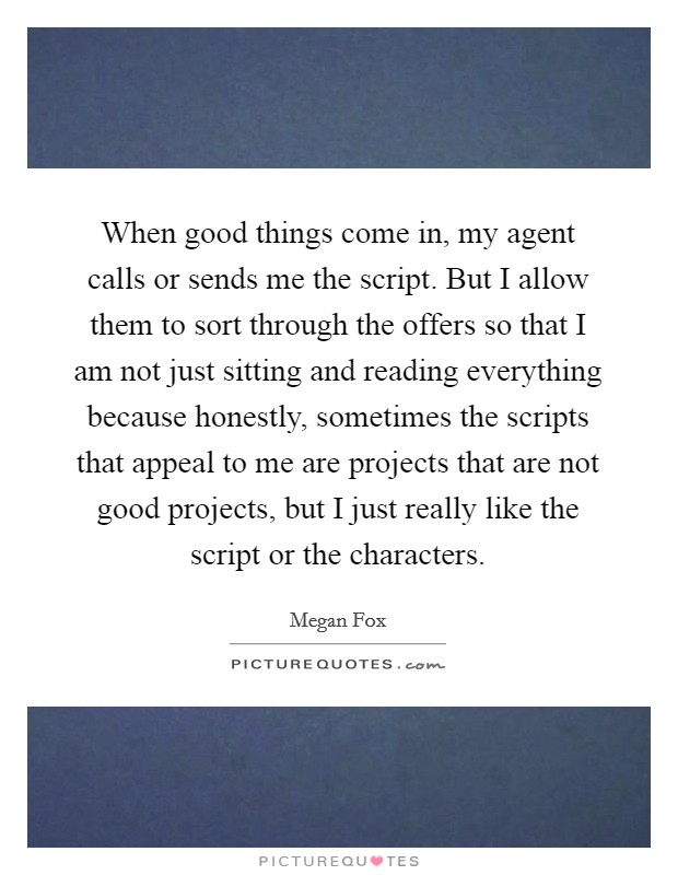 When good things come in, my agent calls or sends me the script. But I allow them to sort through the offers so that I am not just sitting and reading everything because honestly, sometimes the scripts that appeal to me are projects that are not good projects, but I just really like the script or the characters. Picture Quote #1