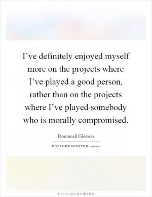 I’ve definitely enjoyed myself more on the projects where I’ve played a good person, rather than on the projects where I’ve played somebody who is morally compromised Picture Quote #1
