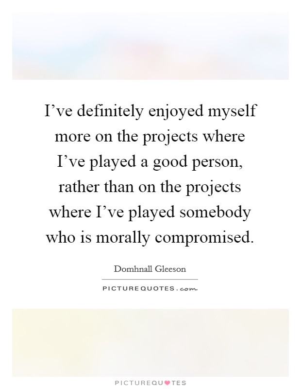I've definitely enjoyed myself more on the projects where I've played a good person, rather than on the projects where I've played somebody who is morally compromised. Picture Quote #1