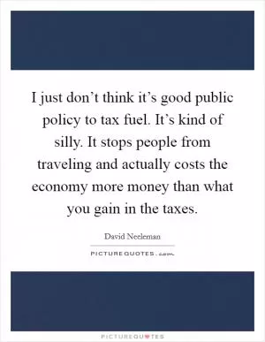 I just don’t think it’s good public policy to tax fuel. It’s kind of silly. It stops people from traveling and actually costs the economy more money than what you gain in the taxes Picture Quote #1