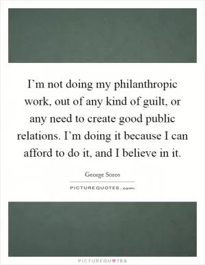 I’m not doing my philanthropic work, out of any kind of guilt, or any need to create good public relations. I’m doing it because I can afford to do it, and I believe in it Picture Quote #1