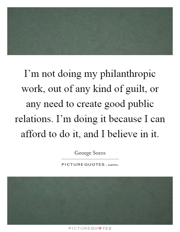 I'm not doing my philanthropic work, out of any kind of guilt, or any need to create good public relations. I'm doing it because I can afford to do it, and I believe in it. Picture Quote #1