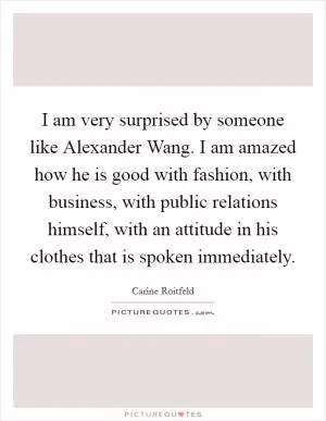 I am very surprised by someone like Alexander Wang. I am amazed how he is good with fashion, with business, with public relations himself, with an attitude in his clothes that is spoken immediately Picture Quote #1