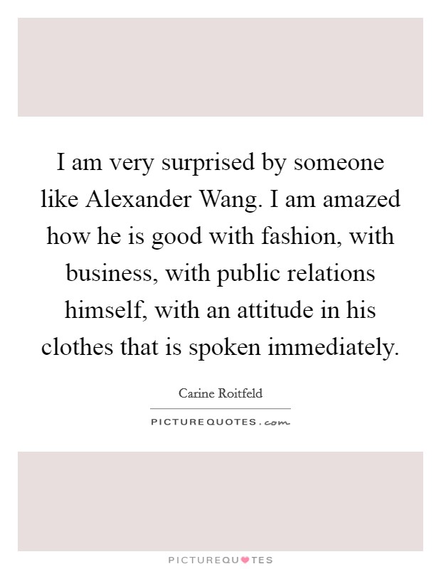 I am very surprised by someone like Alexander Wang. I am amazed how he is good with fashion, with business, with public relations himself, with an attitude in his clothes that is spoken immediately. Picture Quote #1