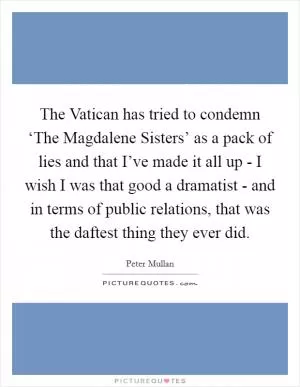The Vatican has tried to condemn ‘The Magdalene Sisters’ as a pack of lies and that I’ve made it all up - I wish I was that good a dramatist - and in terms of public relations, that was the daftest thing they ever did Picture Quote #1