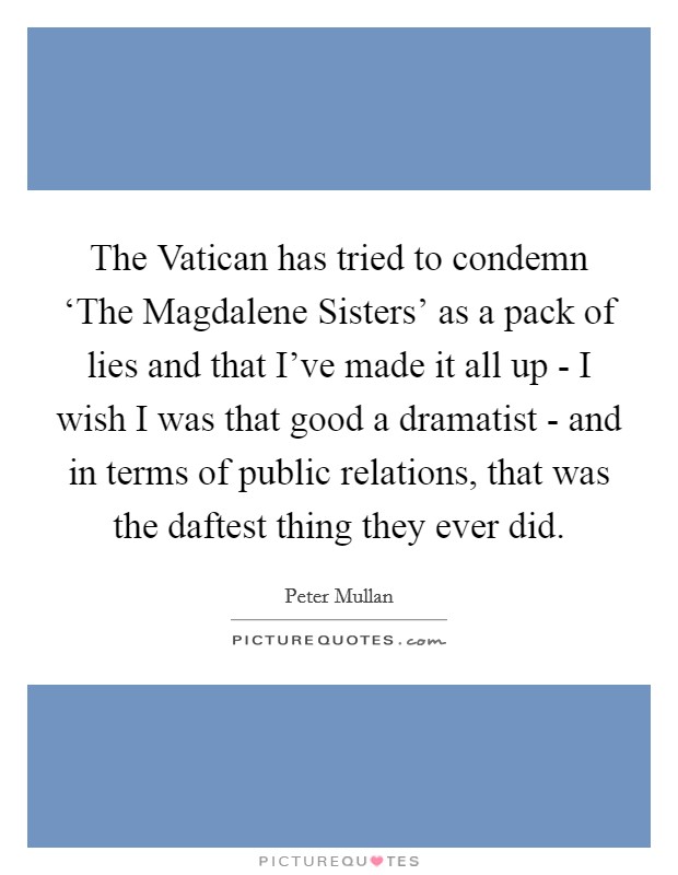 The Vatican has tried to condemn ‘The Magdalene Sisters' as a pack of lies and that I've made it all up - I wish I was that good a dramatist - and in terms of public relations, that was the daftest thing they ever did. Picture Quote #1