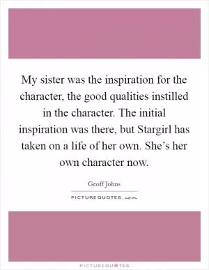 My sister was the inspiration for the character, the good qualities instilled in the character. The initial inspiration was there, but Stargirl has taken on a life of her own. She’s her own character now Picture Quote #1