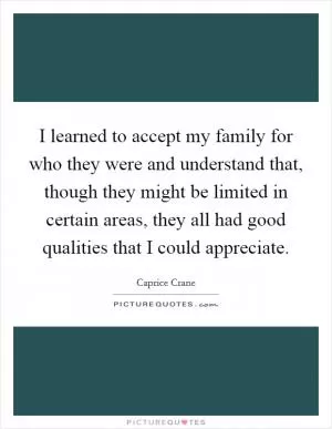 I learned to accept my family for who they were and understand that, though they might be limited in certain areas, they all had good qualities that I could appreciate Picture Quote #1