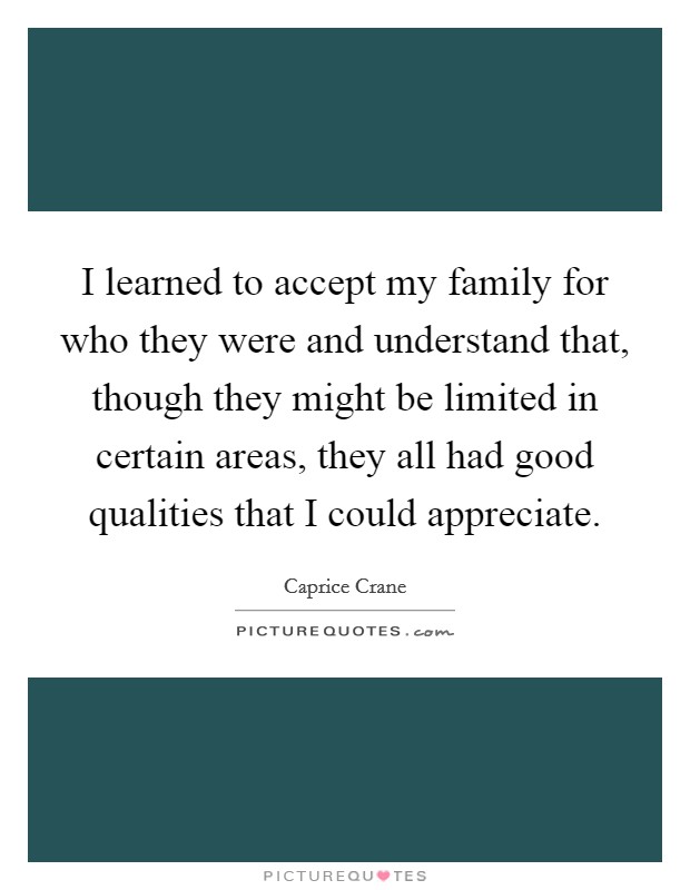 I learned to accept my family for who they were and understand that, though they might be limited in certain areas, they all had good qualities that I could appreciate. Picture Quote #1
