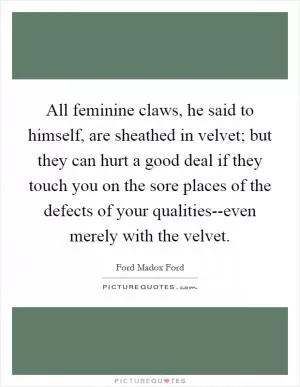 All feminine claws, he said to himself, are sheathed in velvet; but they can hurt a good deal if they touch you on the sore places of the defects of your qualities--even merely with the velvet Picture Quote #1