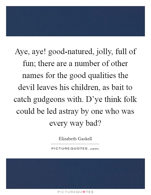 Aye, aye! good-natured, jolly, full of fun; there are a number of other names for the good qualities the devil leaves his children, as bait to catch gudgeons with. D'ye think folk could be led astray by one who was every way bad? Picture Quote #1