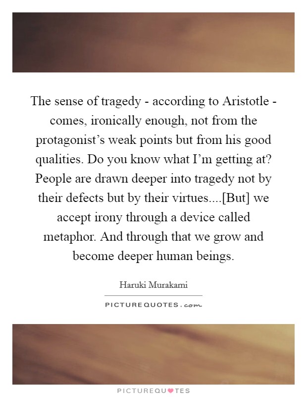 The sense of tragedy - according to Aristotle - comes, ironically enough, not from the protagonist's weak points but from his good qualities. Do you know what I'm getting at? People are drawn deeper into tragedy not by their defects but by their virtues....[But] we accept irony through a device called metaphor. And through that we grow and become deeper human beings. Picture Quote #1