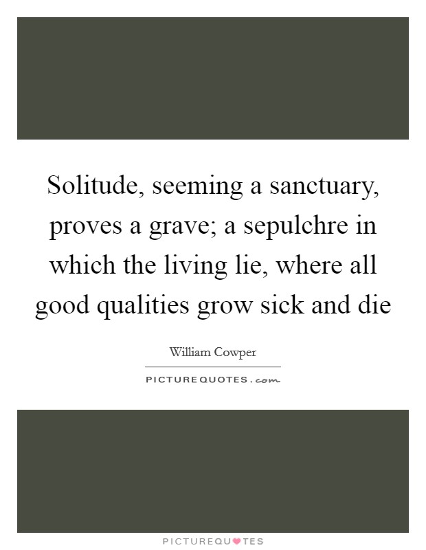 Solitude, seeming a sanctuary, proves a grave; a sepulchre in which the living lie, where all good qualities grow sick and die Picture Quote #1