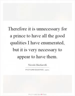 Therefore it is unnecessary for a prince to have all the good qualities I have enumerated, but it is very necessary to appear to have them Picture Quote #1