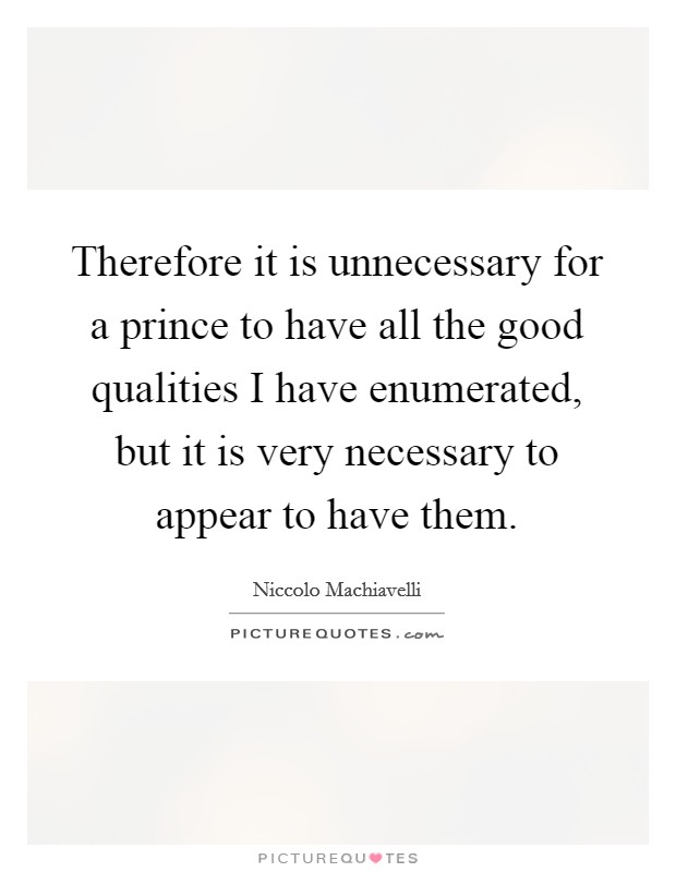 Therefore it is unnecessary for a prince to have all the good qualities I have enumerated, but it is very necessary to appear to have them. Picture Quote #1