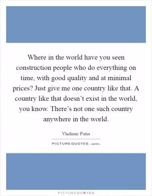 Where in the world have you seen construction people who do everything on time, with good quality and at minimal prices? Just give me one country like that. A country like that doesn’t exist in the world, you know. There’s not one such country anywhere in the world Picture Quote #1