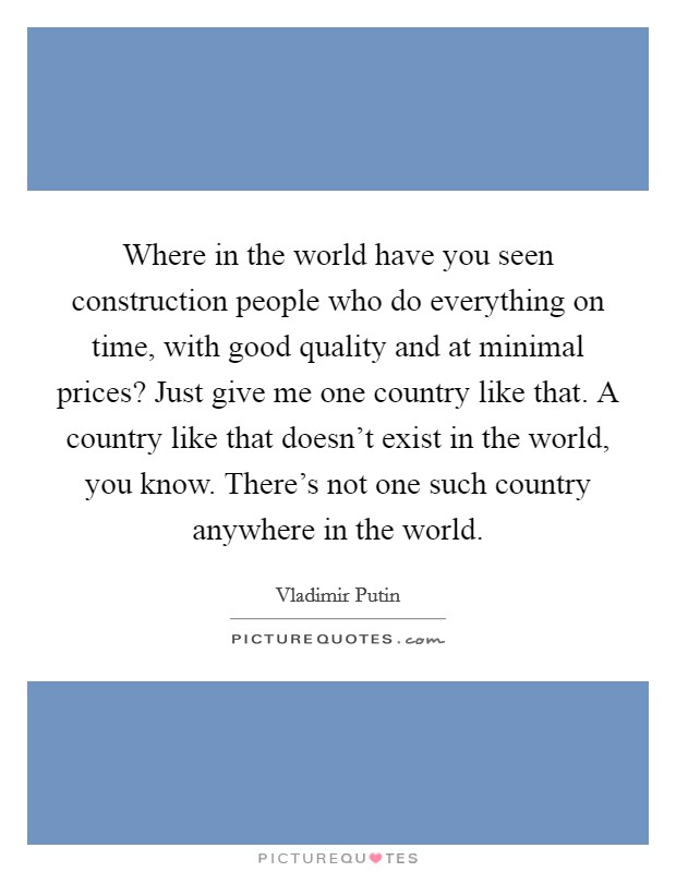Where in the world have you seen construction people who do everything on time, with good quality and at minimal prices? Just give me one country like that. A country like that doesn't exist in the world, you know. There's not one such country anywhere in the world. Picture Quote #1