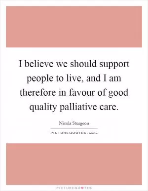 I believe we should support people to live, and I am therefore in favour of good quality palliative care Picture Quote #1