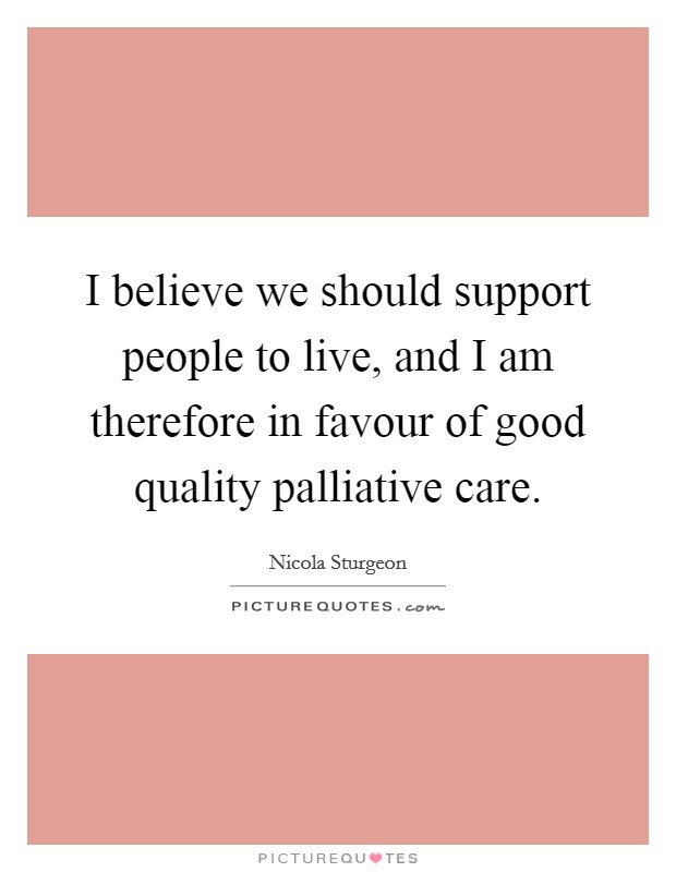 I believe we should support people to live, and I am therefore in favour of good quality palliative care. Picture Quote #1