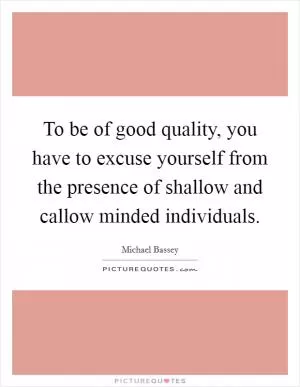 To be of good quality, you have to excuse yourself from the presence of shallow and callow minded individuals Picture Quote #1