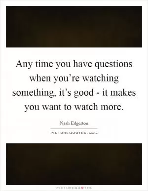 Any time you have questions when you’re watching something, it’s good - it makes you want to watch more Picture Quote #1