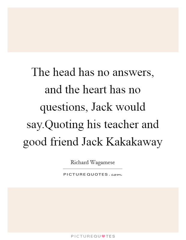 The head has no answers, and the heart has no questions, Jack would say.Quoting his teacher and good friend Jack Kakakaway Picture Quote #1
