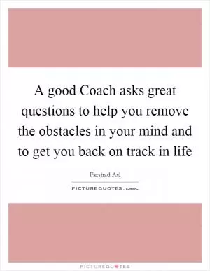 A good Coach asks great questions to help you remove the obstacles in your mind and to get you back on track in life Picture Quote #1