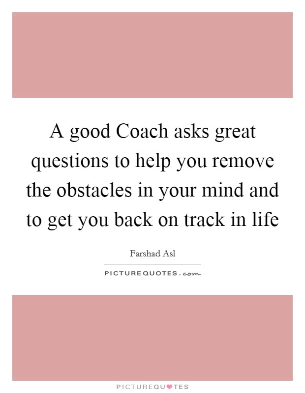 A good Coach asks great questions to help you remove the obstacles in your mind and to get you back on track in life Picture Quote #1