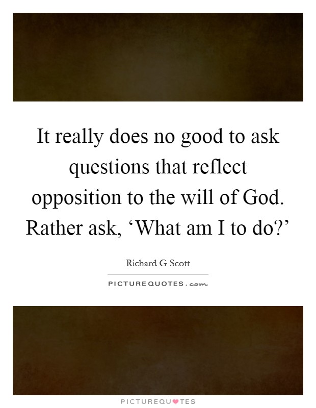 It really does no good to ask questions that reflect opposition to the will of God. Rather ask, ‘What am I to do?' Picture Quote #1