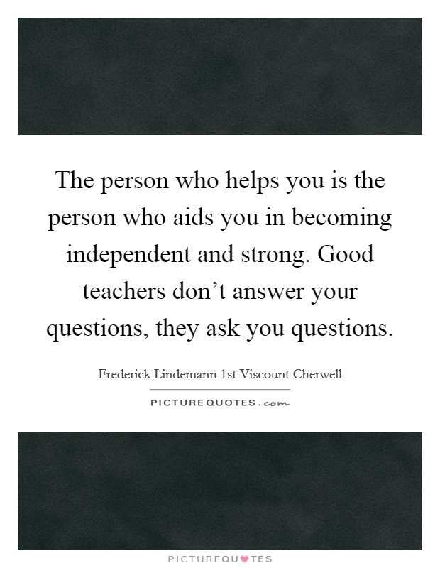 The person who helps you is the person who aids you in becoming independent and strong. Good teachers don't answer your questions, they ask you questions. Picture Quote #1