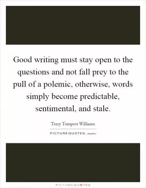Good writing must stay open to the questions and not fall prey to the pull of a polemic, otherwise, words simply become predictable, sentimental, and stale Picture Quote #1