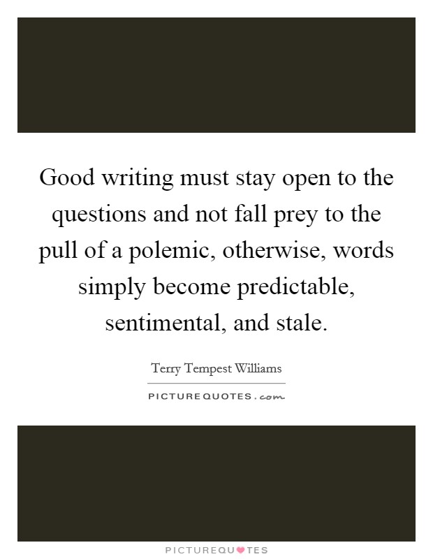 Good writing must stay open to the questions and not fall prey to the pull of a polemic, otherwise, words simply become predictable, sentimental, and stale. Picture Quote #1