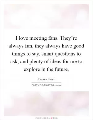 I love meeting fans. They’re always fun, they always have good things to say, smart questions to ask, and plenty of ideas for me to explore in the future Picture Quote #1