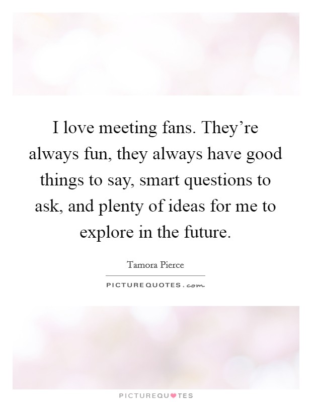 I love meeting fans. They're always fun, they always have good things to say, smart questions to ask, and plenty of ideas for me to explore in the future. Picture Quote #1